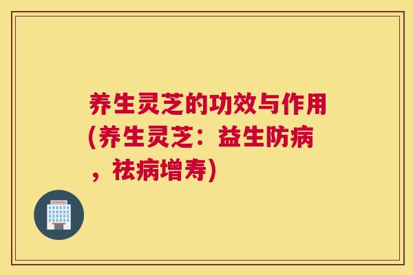 养生灵芝的功效与作用(养生灵芝：益生防病，祛病增寿)