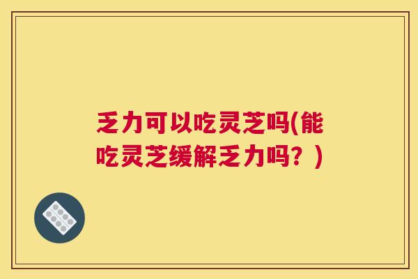 乏力可以吃灵芝吗(能吃灵芝缓解乏力吗？)