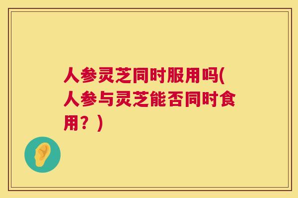 人参灵芝同时服用吗(人参与灵芝能否同时食用？)
