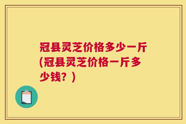 冠县灵芝价格多少一斤(冠县灵芝价格一斤多少钱?) 冠县灵芝价格多少一斤(冠县灵芝价格一斤多少钱?)