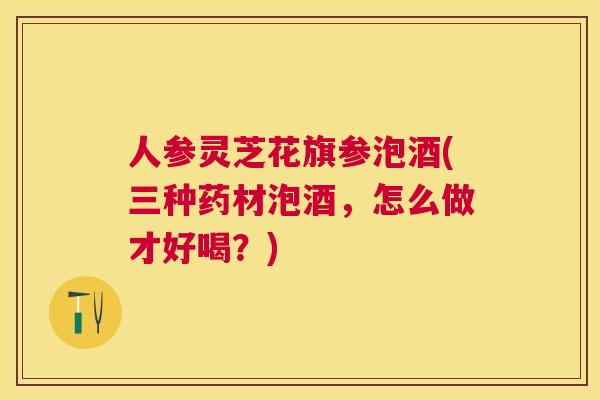 人参灵芝花旗参泡酒(三种药材泡酒,怎么做才好喝?) 人参灵芝花旗参泡酒(三种药材泡酒,怎么做才好喝?)