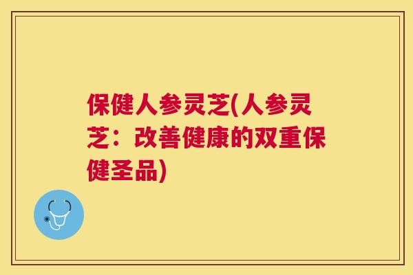 保健人参灵芝(人参灵芝：改善健康的双重保健圣品)