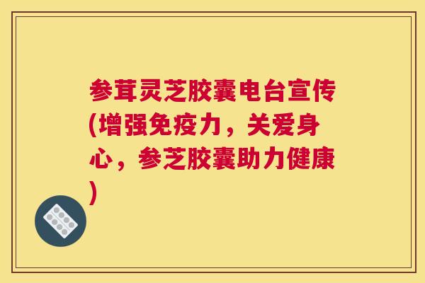 参茸灵芝胶囊电台宣传(增强免疫力，关爱身心，参芝胶囊助力健康)