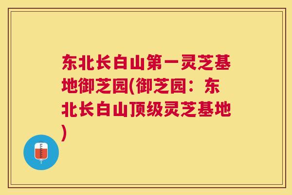 东北长白山第一灵芝基地御芝园(御芝园:东北长白山灵芝基地) 东北长白山第一灵芝基地御芝园(御芝园:东北长白山灵芝基地)