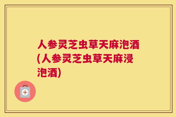 人参灵芝虫草天麻泡酒(人参灵芝虫草天麻浸泡酒)