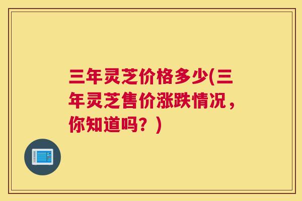 三年灵芝价格多少(三年灵芝售价涨跌情况，你知道吗？)