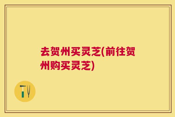 去贺州买灵芝(前往贺州购买灵芝)