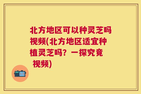 北方地区可以种灵芝吗视频(北方地区适宜种植灵芝吗？一探究竟  视频)