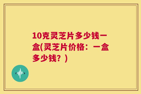 10克灵芝片多少钱一盒(灵芝片价格：一盒多少钱？)