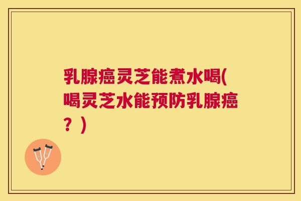 乳腺癌灵芝能煮水喝(喝灵芝水能预防乳腺癌？)