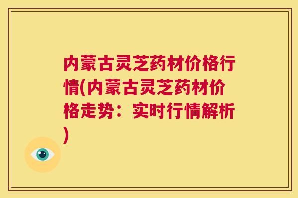 内蒙古灵芝药材价格行情(内蒙古灵芝药材价格走势：实时行情解析)