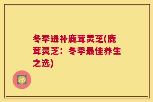 冬季进补鹿茸灵芝(鹿茸灵芝：冬季最佳养生之选)
