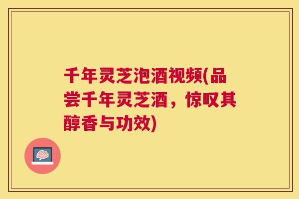 千年灵芝泡酒视频(品尝千年灵芝酒，惊叹其醇香与功效)