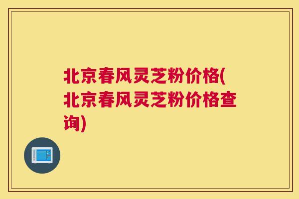 北京春风灵芝粉价格(北京春风灵芝粉价格查询)