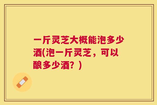 一斤灵芝大概能泡多少酒(泡一斤灵芝，可以酿多少酒？)