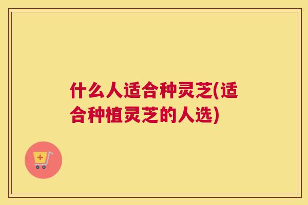 什么人适合种灵芝(适合种植灵芝的人选)