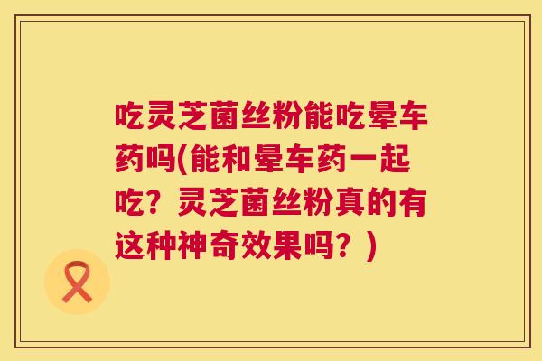 吃灵芝菌丝粉能吃晕车药吗(能和晕车药一起吃？灵芝菌丝粉真的有这种神奇效果吗？)
