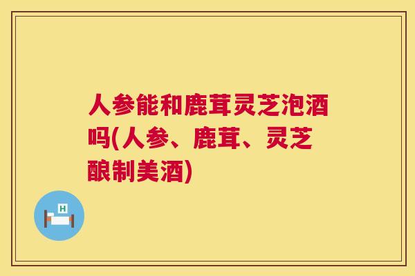 人参能和鹿茸灵芝泡酒吗(人参、鹿茸、灵芝酿制美酒) 人参能和鹿茸灵芝泡酒吗(人参、鹿茸、灵芝酿制美酒)