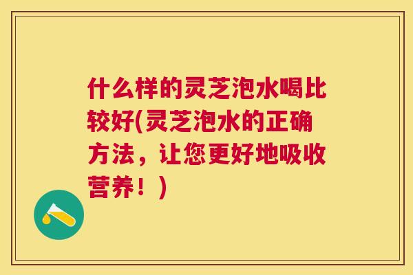 什么样的灵芝泡水喝比较好(灵芝泡水的正确方法，让您更好地吸收营养！)