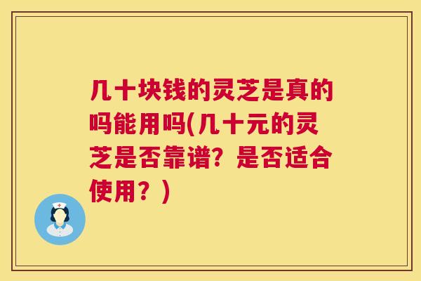 几十块钱的灵芝是真的吗能用吗(几十元的灵芝是否靠谱？是否适合使用？)