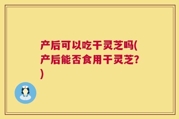 产后可以吃干灵芝吗(产后能否食用干灵芝？)