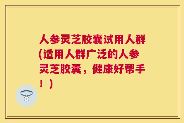 人参灵芝胶囊试用人群(适用人群广泛的人参灵芝胶囊，健康好帮手！)