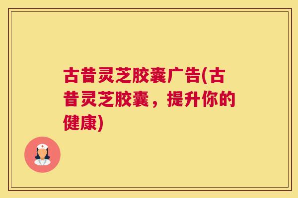 古昔灵芝胶囊广告(古昔灵芝胶囊，提升你的健康)