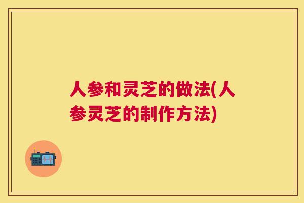 人参和灵芝的做法(人参灵芝的制作方法)