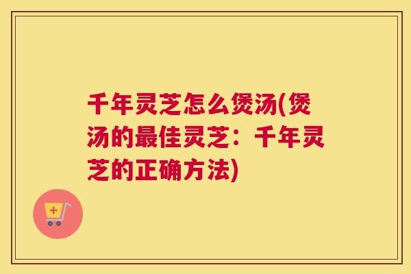 千年灵芝怎么煲汤(煲汤的最佳灵芝：千年灵芝的正确方法)