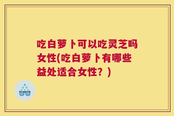 吃白萝卜可以吃灵芝吗女性(吃白萝卜有哪些益处适合女性？)
