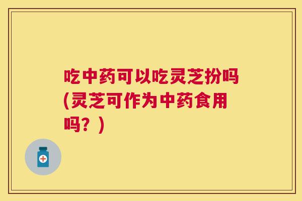 吃中药可以吃灵芝扮吗(灵芝可作为中药食用吗？)
