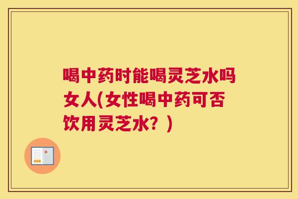 喝中药时能喝灵芝水吗女人(女性喝中药可否饮用灵芝水？)