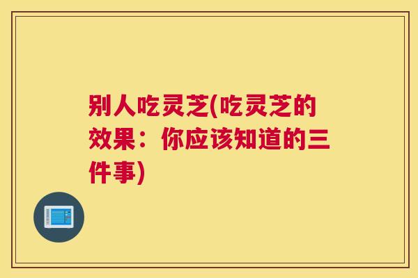 别人吃灵芝(吃灵芝的效果：你应该知道的三件事)