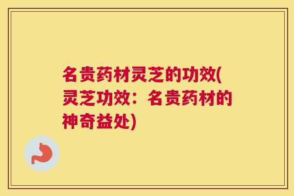 名贵药材灵芝的功效(灵芝功效：名贵药材的神奇益处)