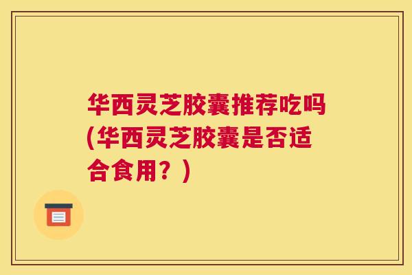 华西灵芝胶囊推荐吃吗(华西灵芝胶囊是否适合食用？)