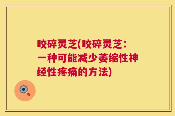 咬碎灵芝(咬碎灵芝:一种可能减少萎缩性性的方法) 咬碎灵芝(咬碎灵芝:一种可能减少萎缩性性的方法)