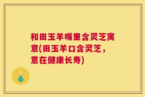 和田玉羊嘴里含灵芝寓意(田玉羊口含灵芝，意在健康长寿)