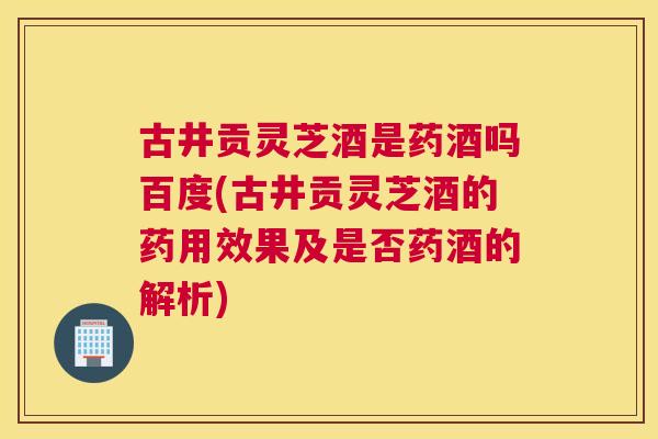 古井贡灵芝酒是药酒吗百度(古井贡灵芝酒的药用效果及是否药酒的解析)