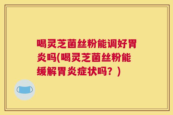 喝灵芝菌丝粉能调好胃炎吗(喝灵芝菌丝粉能缓解胃炎症状吗？)