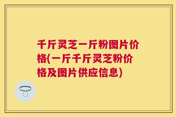 千斤灵芝一斤粉图片价格(一斤千斤灵芝粉价格及图片供应信息) 千斤灵芝一斤粉图片价格(一斤千斤灵芝粉价格及图片供应信息)