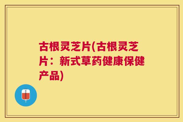 古根灵芝片(古根灵芝片:新式草药健康保健产品) 古根灵芝片(古根灵芝片:新式草药健康保健产品)