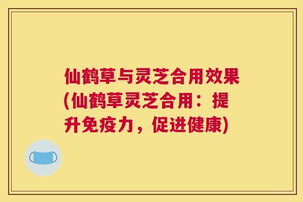 仙鹤草与灵芝合用效果(仙鹤草灵芝合用：提升免疫力，促进健康)