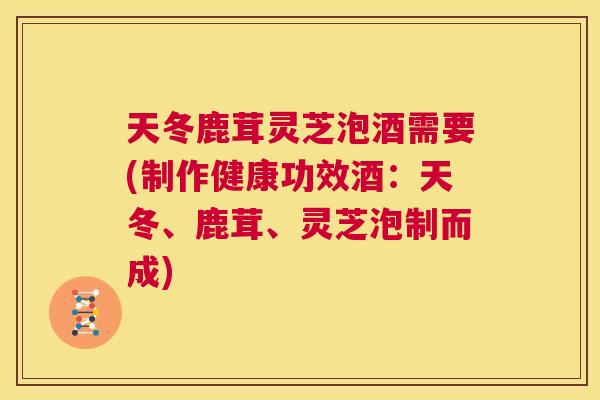 天冬鹿茸灵芝泡酒需要(制作健康功效酒:天冬、鹿茸、灵芝泡制而成) 天冬鹿茸灵芝泡酒需要(制作健康功效酒:天冬、鹿茸、灵芝泡制而成)