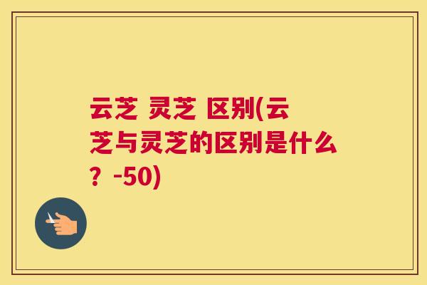 云芝 灵芝 区别(云芝与灵芝的区别是什么？-50)