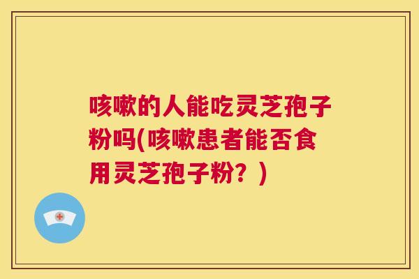 咳嗽的人能吃灵芝孢子粉吗(咳嗽患者能否食用灵芝孢子粉？)