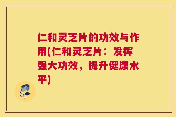 仁和灵芝片的功效与作用(仁和灵芝片：发挥强大功效，提升健康水平)