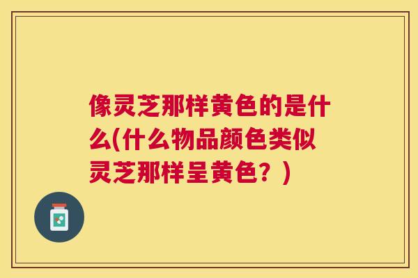像灵芝那样黄色的是什么(什么物品颜色类似灵芝那样呈黄色？)