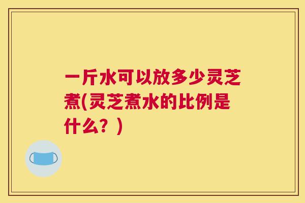 一斤水可以放多少灵芝煮(灵芝煮水的比例是什么?) 一斤水可以放多少灵芝煮(灵芝煮水的比例是什么?)