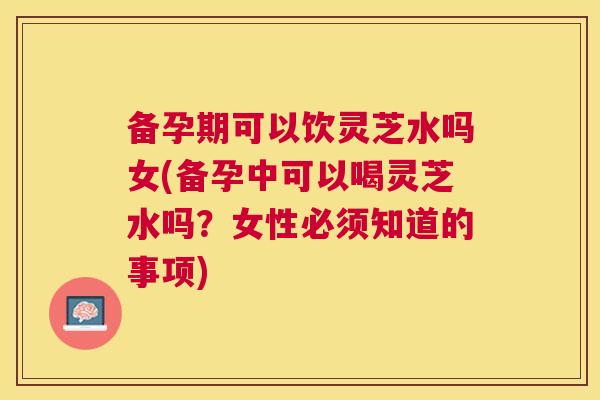 备孕期可以饮灵芝水吗女(备孕中可以喝灵芝水吗？女性必须知道的事项)