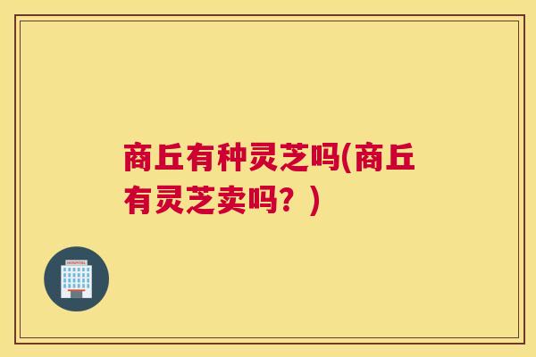 商丘有种灵芝吗(商丘有灵芝卖吗？)